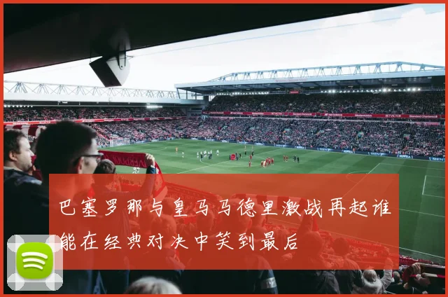 巴塞罗那与皇马马德里激战再起谁能在经典对决中笑到最后