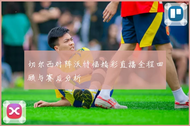 切尔西对阵沃特福精彩直播全程回顾与赛后分析