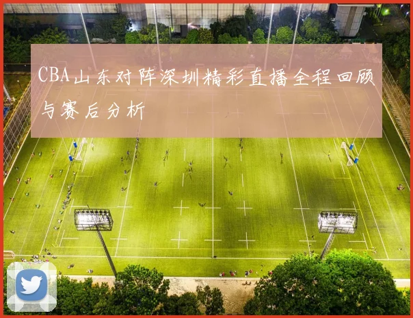 CBA山东对阵深圳精彩直播全程回顾与赛后分析