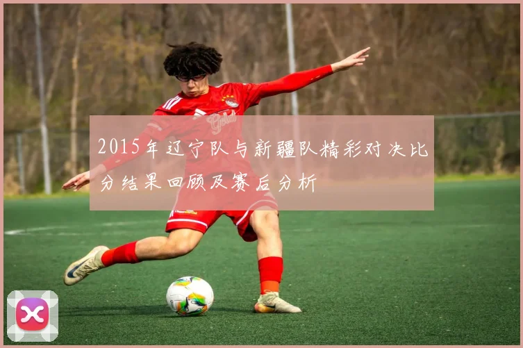 2015年辽宁队与新疆队精彩对决比分结果回顾及赛后分析