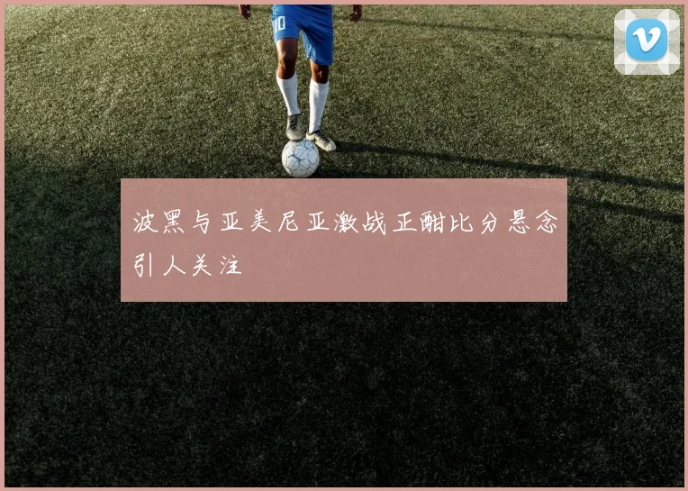 波黑与亚美尼亚激战正酣比分悬念引人关注