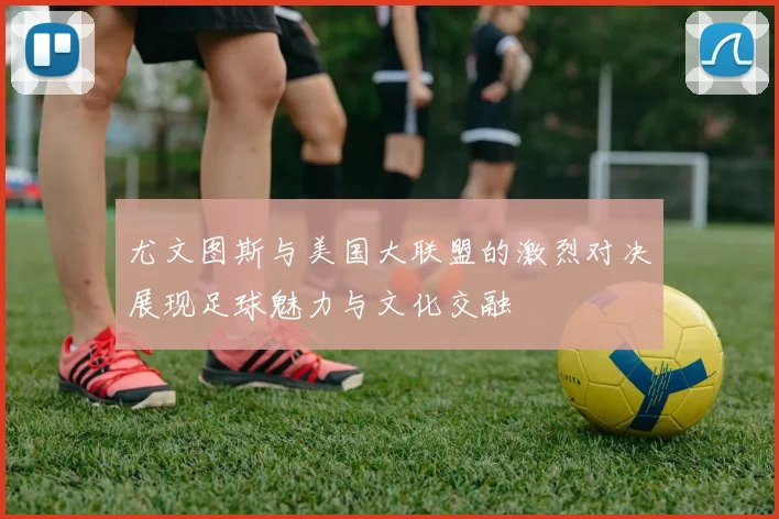 尤文图斯与美国大联盟的激烈对决展现足球魅力与文化交融