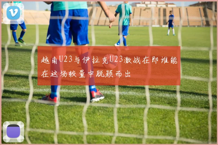 越南U23与伊拉克U23激战在即谁能在这场较量中脱颖而出