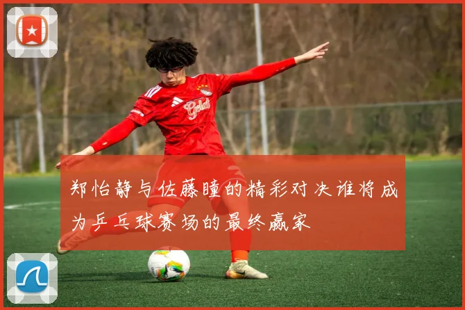 郑怡静与佐藤瞳的精彩对决谁将成为乒乓球赛场的最终赢家