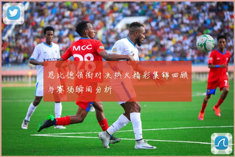 恩比德领衔对决热火精彩集锦回顾与赛场瞬间分析