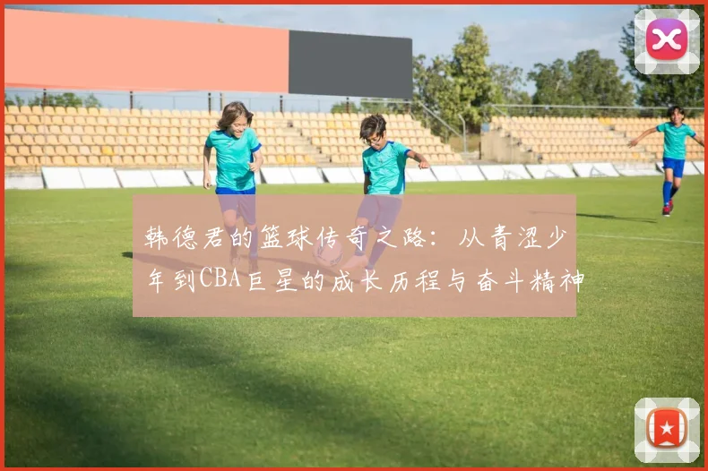 韩德君的篮球传奇之路：从青涩少年到CBA巨星的成长历程与奋斗精神