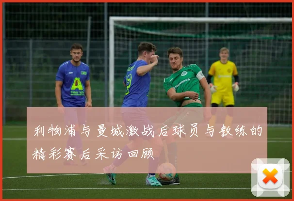 利物浦与曼城激战后球员与教练的精彩赛后采访回顾