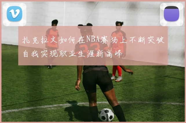 扎克拉文如何在NBA赛场上不断突破自我实现职业生涯新高峰
