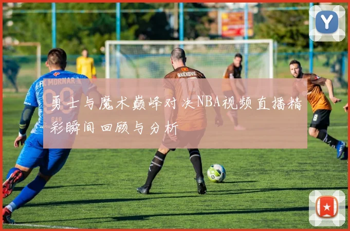 勇士与魔术巅峰对决NBA视频直播精彩瞬间回顾与分析