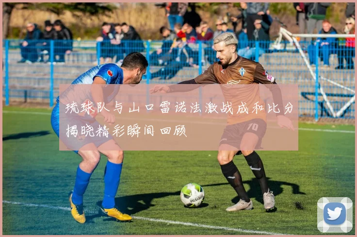 琉球队与山口雷诺法激战成和比分揭晓精彩瞬间回顾
