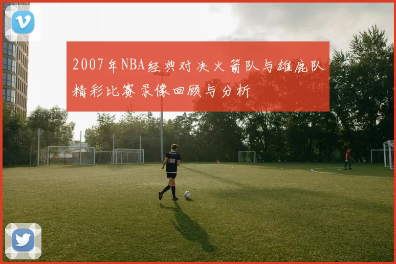 2007年NBA经典对决火箭队与雄鹿队精彩比赛录像回顾与分析