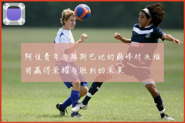 阿佳青年与路斯巴达的巅峰对决谁将赢得荣耀与胜利的未来