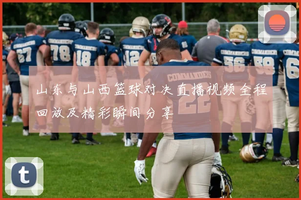 山东与山西篮球对决直播视频全程回放及精彩瞬间分享