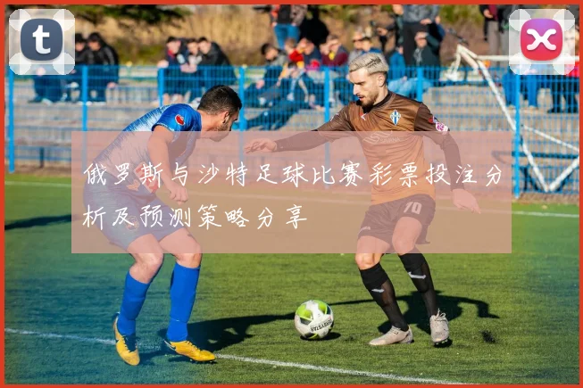 俄罗斯与沙特足球比赛彩票投注分析及预测策略分享