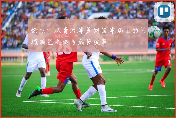 徐杰：从青涩球员到篮球场上的闪耀明星之路与成长故事