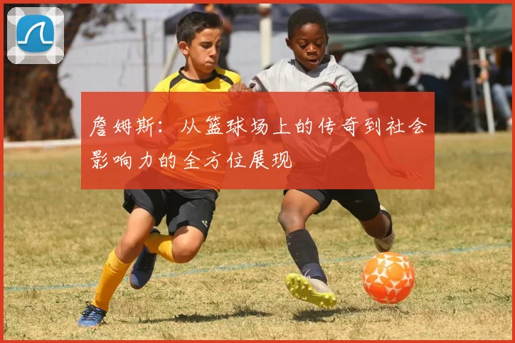 詹姆斯：从篮球场上的传奇到社会影响力的全方位展现