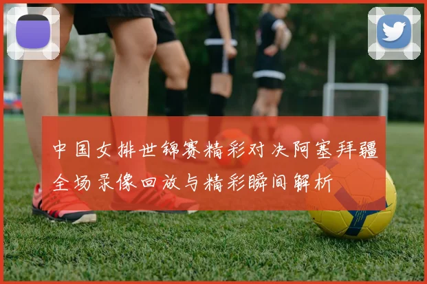 中国女排世锦赛精彩对决阿塞拜疆全场录像回放与精彩瞬间解析